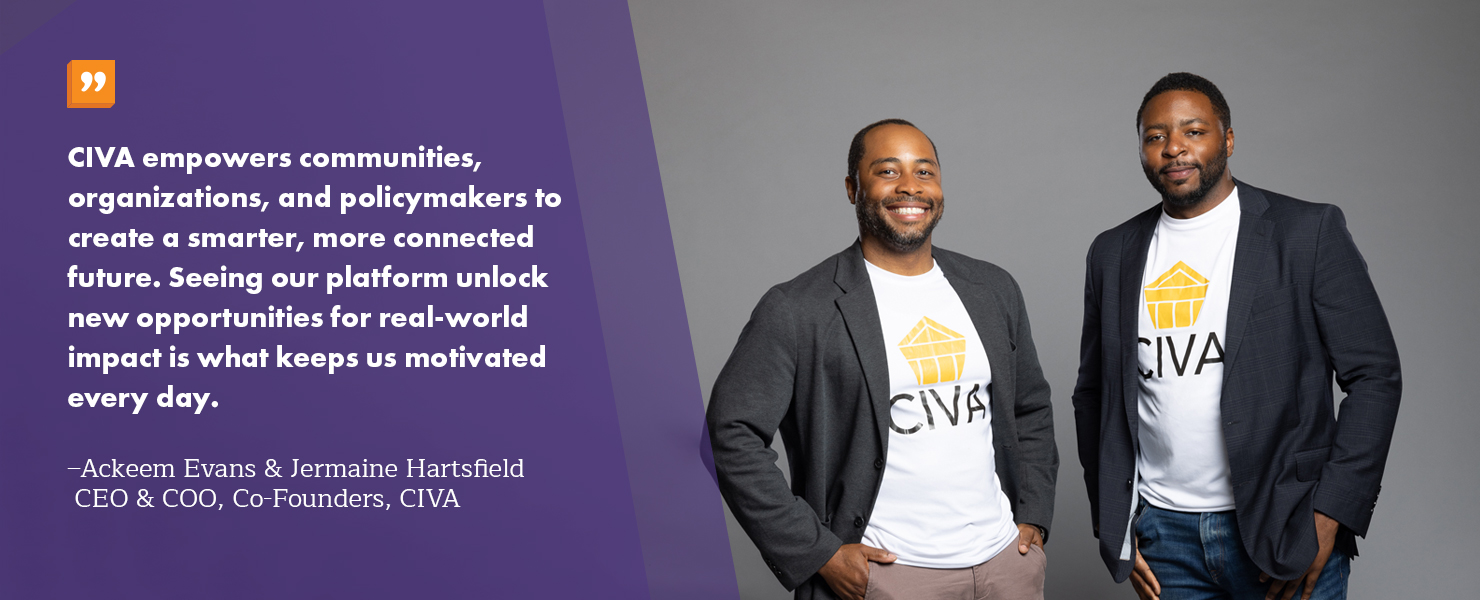 CIVA empowers communities, organizations, and policymakers to create a smarter, more connected future. Seeing our platform unlock new opportunities for real-world impact is what keeps us motivated every day. -Ackeem Evans and Jermaine Hartsfield